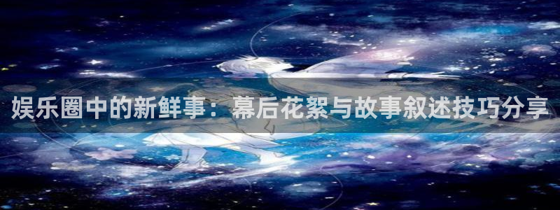 壹号电子娱乐app下载安装最新版本：娱乐圈中的新鲜事：幕后花絮与故事叙述技巧分享