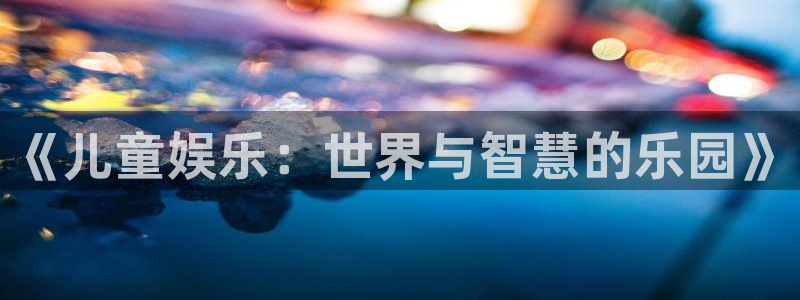 壹号电子娱乐app下载最新版本安装：《儿童娱乐：世界与智慧的乐园》